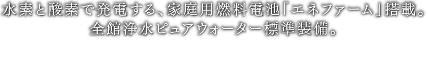 水素と酸素で発電する、家庭用燃料電池「エネファーム」搭載。全館浄水ピュアウォーター標準装備。