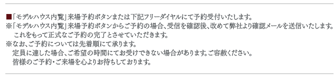 「モデルハウス内覧」来場予約ボタンまたは下記フリーダイヤルにて予約受付いたします。※「モデルハウス内覧」来場予約ボタンからご予約の場合、受信を確認後、改めて弊社より確認メールを送信いたします。    これをもって正式なご予約の完了とさせていただきます。※なお、ご予約については先着順にて承ります。　定員に達した場合、ご希望の時間にてお受けできない場合があります。ご容赦ください。　皆様のご予約・ご来場を心よりお待ちしております。