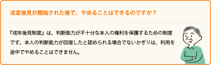 法定後見が開始された後で、やめることはできるのですか？ 『成年後見制度』は、判断能力が不十分な本人の権利を保護するための制度です。本人の判断能力が回復したと認められる場合でないかぎりは、利用を途中でやめることはできません。