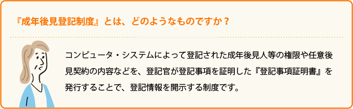 『成年後見登記制度』とは、どのようなものですか？ コンピュータ・システムによって登記された成年後見人等の権限や任意後見契約の内容などを、登記官が登記事項を証明した『登記事項証明書』を発行することで、登記情報を開示する制度です。 